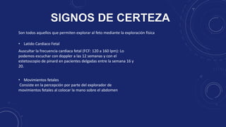 Son todos aquellos que permiten explorar al feto mediante la exploración física
Auscultar la frecuencia cardiaca fetal (FCF: 120 a 160 lpm): Lo
podemos escuchar con doppler a las 12 semanas y con el
estetoscopio de pinard en pacientes delgadas entre la semana 16 y
20.
• Latido Cardiaco Fetal
• Movimientos fetales
Consiste en la percepción por parte del explorador de
movimientos fetales al colocar la mano sobre el abdomen
 