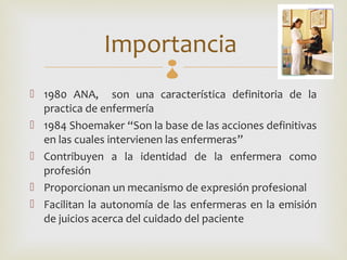 Importancia 
 1980 ANA, son una característica definitoria de la
  practica de enfermería
 1984 Shoemaker “Son la base de las acciones definitivas
  en las cuales intervienen las enfermeras”
 Contribuyen a la identidad de la enfermera como
  profesión
 Proporcionan un mecanismo de expresión profesional
 Facilitan la autonomía de las enfermeras en la emisión
  de juicios acerca del cuidado del paciente
 
