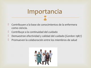 Importancia  
 Contribuyen a la base de conocimientos de la enfermera
  como ciencia.
 Contribuye a la continuidad del cuidado
 Demuestran efectividad y calidad del cuidado (Gordon 1987)
 Promueven la colaboración entre los miembros de salud
 