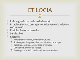 ETILOGIA  
 Es la segunda parte de la declaración
 Establece los factores que contribuyen en la relación
  con la salud
 Posibles factores causales
 Ser flexible
 Factores
      Ambientales: olores, iluminación, ruido
      Sociológicos: lenguaje, finanzas, sistema de apoyo
      Espirituales: rituales, practicas, creencias
      Deficiencia, exceso de fluidos
      Psicológicos: miedo, ansiedad, baja autoestima
 