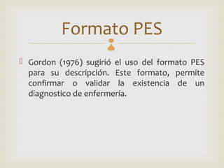Formato PES
 Gordon (1976) sugirió el uso del formato PES
  para su descripción. Este formato, permite
  confirmar o validar la existencia de un
  diagnostico de enfermería.
 