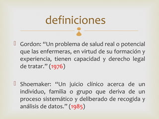 definiciones
 Gordon: “Un problema de salud real o potencial
  que las enfermeras, en virtud de su formación y
  experiencia, tienen capacidad y derecho legal
  de tratar.” (1976)

 Shoemaker: “Un juicio clínico acerca de un
  individuo, familia o grupo que deriva de un
  proceso sistemático y deliberado de recogida y
  análisis de datos.” (1985)
 