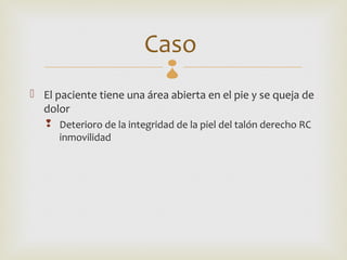Caso 
 El paciente tiene una área abierta en el pie y se queja de
  dolor
    Deterioro de la integridad de la piel del talón derecho RC
     inmovilidad
 