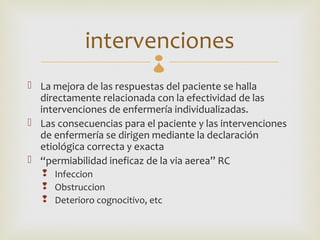 intervenciones 
 La mejora de las respuestas del paciente se halla
  directamente relacionada con la efectividad de las
  intervenciones de enfermería individualizadas.
 Las consecuencias para el paciente y las intervenciones
  de enfermería se dirigen mediante la declaración
  etiológica correcta y exacta
 “permiabilidad ineficaz de la via aerea” RC
    Infeccion
    Obstruccion
    Deterioro cognocitivo, etc
 