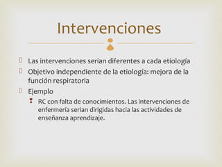 Intervenciones  
 Las intervenciones serian diferentes a cada etiología
 Objetivo independiente de la etiología: mejora de la
  función respiratoria
 Ejemplo
    RC con falta de conocimientos. Las intervenciones de
     enfermería serian dirigidas hacia las actividades de
     enseñanza aprendizaje.
 