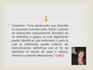 
 Carpenito: “Una declaración que describe
  la respuesta humana (edo. Salud o patrón
  de interacción real-potencial alterado) de
  un individuo o grupo, la cual legalmente
  puede identificar una enfermera y para la
  cual la enfermera puede ordenar las
  intervenciones definitivas con el fin de
  mantener el estado de salud o reducir,
  eliminar o prevenir alteraciones.” (1987)
 