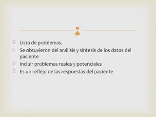 
 Lista de problemas.
 Se obtuvieron del análisis y síntesis de los datos del
  paciente
 Incluir problemas reales y potenciales
 Es un reflejo de las respuestas del paciente
 