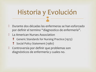 Historia y Evolución   
 Durante dos décadas las enfermeras se han esforzado
  por definir el termino “diagnostico de enfermería”.
 La American Nurses Association
    Generic Standards for Nursing Practice (1973)
    Social Policy Statement (1980)
 Controversia por definir que problemas son
  diagnósticos de enfermería y cuales no.
 