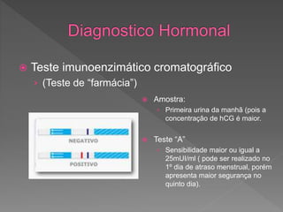  Teste imunoenzimático cromatográfico
› (Teste de “farmácia”)
 Amostra:
› Primeira urina da manhã (pois a
concentração de hCG é maior.
 Teste “A”
› Sensibilidade maior ou igual a
25mUI/ml ( pode ser realizado no
1º dia de atraso menstrual, porém
apresenta maior segurança no
quinto dia).
 