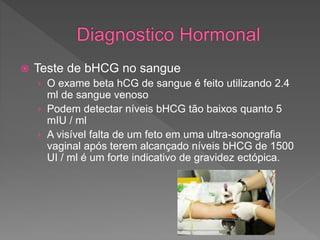  Teste de bHCG no sangue
› O exame beta hCG de sangue é feito utilizando 2.4
ml de sangue venoso
› Podem detectar níveis bHCG tão baixos quanto 5
mIU / ml
› A visível falta de um feto em uma ultra-sonografia
vaginal após terem alcançado níveis bHCG de 1500
UI / ml é um forte indicativo de gravidez ectópica.
 