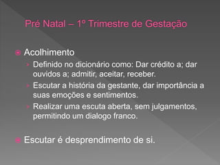  Acolhimento
› Definido no dicionário como: Dar crédito a; dar
ouvidos a; admitir, aceitar, receber.
› Escutar a história da gestante, dar importância a
suas emoções e sentimentos.
› Realizar uma escuta aberta, sem julgamentos,
permitindo um dialogo franco.
 Escutar é desprendimento de si.
 
