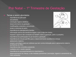  Temas a serem abordados
› importância do pré-natal;
› sexualidade;
› orientação higieno-dietética;
› desenvolvimento da gestação;
› modificações corporais e emocionais;
› sinais e sintomas do parto;
› importância do planejamento familiar;
› informação acerca dos benefícios legais a que a mãe tem direito;
› impacto e agravos das condições de trabalho sobre a gestação, parto e puerpério;
› importância da participação do pai durante a gestação;
› importância do vínculo pai-filho para o desenvolvimento saudável da criança;
› aleitamento materno;
› preparo psicológico para as mulheres que tem contra-indicação para o aleitamento materno
(portadoras de HIV);
› importância das consultas puerperais;
› cuidados com o recém-nascido;
› importância do acompanhamento do crescimento e
› desenvolvimento da criança, e das medidas preventivas (vacinação, higiene e saneamento do
meio ambiente)
 