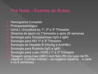  Hemograma Completo
 Protoparasitológico
 Urina I, Urocultura no 1º, 2º e 3º Trimestre
 Glicemia de jejum no 1°trimestre e após 20 semanas
 Sorologia para Toxoplasmose (IgG e IgM)
 Sorologia para HIV 1º e 3º Trimestre
 Sorologia de Hepatite B (HbsAg e AntiHBc)
 Sorologia para Rubéola (IgG e IgM)
 Sorologia para Lues (VDRL) 1º e 3º Trimestre
 Tipagem sanguínea (ABO) com fator Rh (no caso de Rh
negativo: Coombs indireto – se negativo repeti-lo a cada
4 ou 8 semanas)
 