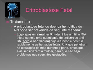  Tratamento
› A eritroblastose fetal ou doença hemolítica do
RN pode ser prevenida da seguinte maneira:
 Logo após uma mulher Rh- dar à luz um filho Rh+,
injeta-se nela uma quantidade de anticorpos anti-
Rh (soro e não vacina) cuja a função é destruir
rapidamente as hemácias fetais Rh+ que penetram
na circulação da mãe durante o parto, antes que
elas sensibilizem a mulher, para que não haja
problemas nas seguintes gestações.
 