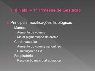  Principais modificações fisiológicas
› Mamas
 Aumento de volume
 Maior pigmentação da aréola
› Cardiovascular
 Aumento do volume sanguíneo
 Diminuição da PA
› Respiratório
 Respiração mais diafragmática
 