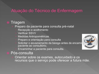  Triagem
› Preparo da paciente para consulta pré-natal
 Recepção e acolhimento
 Verificar SSVV
 Medidas Antropométricas
 Preparo e orientação para consulta
 Solicitar o esvaziamento da bexiga antes de encaminhar a
paciente ao consultório.
 Encaminhar a paciente para consulta.
 Pós-consulta
› Orientar sobre os exames, autocuidado e os
recursos que o serviço pode oferecer a futura mãe.
 