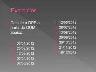  Calcule a DPP a
partir da DUM
abaixo:
a) 03/01/2012
b) 25/02/2012
c) 16/03/2012
d) 05/04/2012
e) 08/05/2012
f) 12/06/2012
g) 28/07/2012
h) 13/08/2012
i) 26/09/2012
j) 30/10/2012
k) 21/11/2012
l) 18/12/2012
 