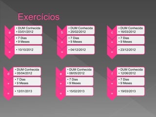 a
• DUM Conhecida
• 03/01/2012
+
• 7 Dias
• 9 Meses
=
• 10/10/2012
b
• DUM Conhecida
• 25/02/2012
+
• 7 Dias
• 9 Meses
=
• 04/12/2012
c
• DUM Conhecida
• 16/03/2012
+
• 7 Dias
• 9 Meses
=
• 23/12/2012
d
• DUM Conhecida
• 05/04/2012
+
• 7 Dias
• 9 Meses
=
• 12/01/2013
e
• DUM Conhecida
• 08/05/2012
+
• 7 Dias
• 9 Meses
=
• 15/02/2013
f
• DUM Conhecida
• 12/06/2012
+
• 7 Dias
• 9 Meses
=
• 19/03/2013
 