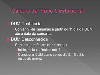  DUM Conhecida
› Contar nº de semanas a partir do 1º dia da DUM
até a data da consulta.
 DUM Desconhecida
› Conhece o mês em que ocorreu
 Inicio, meio ou final do mês?
 Considerar DUM como sendo dia 5, 15 e 25,
respectivamente
 