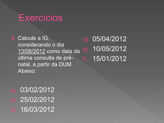  Calcule a IG,
considerando o dia
13/08/2012 como data da
última consulta de pré-
natal, a partir da DUM
Abaixo:
a) 03/02/2012
b) 25/02/2012
c) 16/03/2012
d) 05/04/2012
e) 10/05/2012
f) 15/01/2012
 