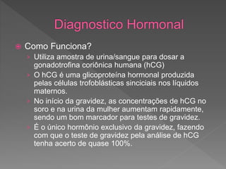  Como Funciona?
› Utiliza amostra de urina/sangue para dosar a
gonadotrofina coriônica humana (hCG)
› O hCG é uma glicoproteína hormonal produzida
pelas células trofoblásticas sinciciais nos líquidos
maternos.
› No início da gravidez, as concentrações de hCG no
soro e na urina da mulher aumentam rapidamente,
sendo um bom marcador para testes de gravidez.
› É o único hormônio exclusivo da gravidez, fazendo
com que o teste de gravidez pela análise de hCG
tenha acerto de quase 100%.
 