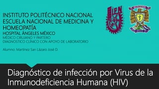 Diagnóstico de infección por Virus de la
Inmunodeficiencia Humana (HIV)
INSTITUTO POLITÉCNICO NACIONAL
ESCUELA NACIONAL DE MEDICINA Y
HOMEOPATÍA
HOSPITAL ÁNGELES MÉXICO
MÉDICO CIRUJANO Y PARTERO
DIAGNOSTICO CLÍNICO CON APOYO DE LABORATORIO
Alumno: Martínez San Lázaro José D.
 