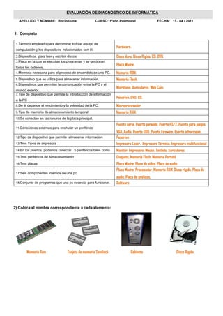EVALUACIÓN DE DIAGNOSTICO DE INFORMÁTICA

   APELLIDO Y NOMBRE: Rocio Luna                        CURSO: 1ºaño Polimodal                   FECHA: 15 / 04 / 2011


1. Completa

 1.Término empleado para denominar todo el equipo de
                                                                    Hardware.
 computación y los dispositivos relacionados con él.

 2.Dispositivos para leer y escribir discos                         Disco duro. Disco Rigido. CD. DVD.
 3.Placa en la que se ejecutan los programas y se gestionan
                                                                    Placa Madre.
 todas las órdenes.
 4.Memoria necesaria para el proceso de encendido de una PC.        Memoria ROM.
 5.Dispositivo que se utiliza para almacenar información.           Memoria Flash.
 6.Dispositivos que permiten la comunicación entre la PC y el
                                                                    Micrófono. Auriculares. Web Cam.
 mundo exterior.
 7.Tipo de dispositivo que permite la introducción de información
                                                                    Pendrive. DVD. CD.
 a la PC
 8.De él depende el rendimiento y la velocidad de la PC.            Microprocesador
 9.Tipo de memoria de almacenamiento temporal                       Memoria RAM.
 10.Se conectan en las ranuras de la placa principal.

                                                                    Puerto serie. Puerto paralelo. Puerto PS/2. Puerto para juegos.
 11.Conexiones externas para enchufar un periférico
                                                                    VGA. Audio. Puerto USB. Puerto Firewire. Puerto infrarrojos.
 12.Tipo de dispositivo que permite almacenar información           Pendrive
 13.Tres Tipos de impresora                                         Impresora Laser. Impresora Térmica. Impresora multifuncional
 14.En los puertos podemos conectar 5 periféricos tales como        Monitor. Impresora. Mouse. Teclado. Auriculares
 15.Tres periféricos de Almacenamiento                              Disquete. Memoria Flash. Memoria Portatil
 16.Tres placas                                                     Placa Madre. Placa de video. Placa de audio.
                                                                    Placa Madre. Procesador. Memoria RAM. Disco rigido. Placa de
 17.Seis componentes internos de una pc
                                                                    audio. Placa de gráficos.
 18.Conjunto de programas que una pc necesita para funcionar.       Software




2) Coloca el nombre correspondiente a cada elemento:




        Memoria Ram                 Tarjeta de memoria Sandisck               Gabinete                          Disco Rigido
 