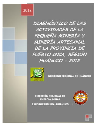 2012


       DIAGNÓSTICO DE LAS
        ACTIVIDADES DE LA
        PEQUEÑA MINERÍA Y
        MINERÍA ARTESANAL
        DE LA PROVINCIA DE
       PUERTO INCA, REGIÓN
          HUÁNUCO - 2012


                 GOBIERNO REGIONAL DE HUÁNUCO




        DIRECCIÓN REGIONAL DE
            ENERGÍA, MINAS
       E HIDROCARBURO - HUÁNUCO
 