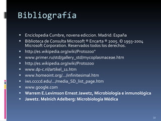 Bibliografía Enciclopedia Cumbre, novena ediccion. Madrid: España Biblioteca de Consulta Microsoft ® Encarta ® 2005.  © 1993-2004 Microsoft Corporation. Reservados todos los derechos. http://es.wikipedia.org/wiki/Protozoo" www.primer.ru/std/gallery_std/mycoplasmaceae.htm http://es.wikipedia.org/wiki/Protozoo www.dp-c.nl/artikel_11.htm www.homeoint.org/.../infinitesimal.htm iws.ccccd.edu/.../media_SD_list_page.htm www.google.com Warrem E.Levimson Ernest Jawetz, Microbiología e inmunológica  Jawetz. Melnich Adelberg: Microbiología Médica   
