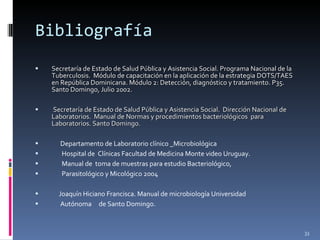 Bibliografía Secretaría de Estado de Salud Pública y Asistencia Social. Programa Nacional de la Tuberculosis.  Módulo de capacitación en la aplicación de la estrategia DOTS/TAES en República Dominicana. Módulo 2: Detección, diagnóstico y tratamiento. P35. Santo Domingo, Julio 2002. Secretaría de Estado de Salud Pública y Asistencia Social.  Dirección Nacional de Laboratorios.  Manual de Normas y procedimientos bacteriológicos  para Laboratorios. Santo Domingo. Departamento de Laboratorio clínico _Microbiológica  Hospital de  Clínicas Facultad de Medicina Monte video Uruguay.  Manual de  toma de muestras para estudio Bacteriológico,  Parasitológico y Micológico 2004 Joaquín Hiciano Francisca. Manual de microbiología Universidad  Autónoma  de Santo Domingo. 