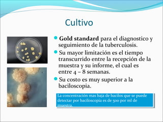 Cultivo
Gold standard para el diagnostico y
 seguimiento de la tuberculosis.
Su mayor limitación es el tiempo
 transcurrido entre la recepción de la
 muestra y su informe, el cual es
 entre 4 – 8 semanas.
Su costo es muy superior a la
 baciloscopia.
 La concentración mas baja de bacilos que se puede
  La concentración mas baja de bacilos que se puede
 detectar por baciloscopia es de 500 por ml de
  detectar por baciloscopia es de 500 por ml de
 muestra.
  muestra.
 