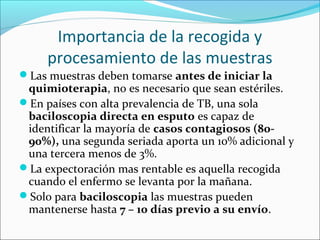 Importancia de la recogida y
     procesamiento de las muestras
Las muestras deben tomarse antes de iniciar la
 quimioterapia, no es necesario que sean estériles.
En países con alta prevalencia de TB, una sola
 baciloscopia directa en esputo es capaz de
 identificar la mayoría de casos contagiosos (80-
 90%), una segunda seriada aporta un 10% adicional y
 una tercera menos de 3%.
La expectoración mas rentable es aquella recogida
 cuando el enfermo se levanta por la mañana.
Solo para baciloscopia las muestras pueden
 mantenerse hasta 7 – 10 días previo a su envío.
 