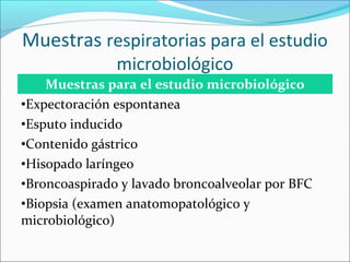 Muestras respiratorias para el estudio
               microbiológico
    Muestras para el estudio microbiológico
•Expectoración espontanea
•Esputo inducido
•Contenido gástrico
•Hisopado laríngeo
•Broncoaspirado y lavado broncoalveolar por BFC
•Biopsia (examen anatomopatológico y
microbiológico)
 