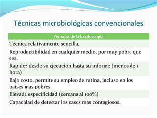 Técnicas microbiológicas convencionales
                   Ventajas de la baciloscopia
Técnica relativamente sencilla.
Reproductibilidad en cualquier medio, por muy pobre que
sea.
Rapidez desde su ejecución hasta su informe (menos de 1
hora)
Bajo costo, permite su empleo de rutina, incluso en los
países mas pobres.
Elevada especificidad (cercana al 100%)
Capacidad de detectar los casos mas contagiosos.
 