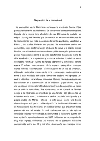 2

Diagnostico de la comunidad

La comunidad de la Ranchería pertenece la municipio Campo Elías
parroquia Matriz del estado Mérida. Es conveniente destacar que según la
historia de la misma tiene alrededor de casi 200 años de fundada se
origina por algunos familias que se ubicaron en los distintos sectores de
la misma siendo las más reconocidas la familia Zambrano, Uzcategui, y
Pérez , las cuales iniciaron un proceso de catequismo dentro del
comunidad, estos sectores fueron el chopo, la cueva y la capilla, dichas
familias procedían de otros asentamientos poblaciones principalmente del
pueblo más cercanos como lo es ejido, esta familias basaron su forma de
vida en el oficio de la agricultura y la cría de animales domésticos entre
que resalta “ el chivo” fuente de ingreso económico y alimentaria para la
época. El relieve

que presenta

dicho espacio

geográfico

hizo que

dichas familias caracterizaran la construcción de un tipo de viviendas,
utilizando materiales propios de la zona , como paja, madera piedra y
tierra la cual mezclada con agua forma una especie de agregado , el
cual lo utilizaban para fabricar pequeños bloques llamados adobes que
los utilizaban en la construcción de las viviendas y que todavía hoy en
día se utilizan como material tradicional dentro de la comunidad. Al pasar
de los años la comunidad

fue aumentando un el número de familias

debido a la integración de miembros de una familia con otra de las ya
existentes en la zona , la cercana al centro poblado más grande y a
propia ciudad de Mérida

ofrecía

a esta zona

como una buena

alternativa para vivir por lo cual la migración de familias de otros sectores
se hizo cada día más frecuente, en espacial familias que provenían de los
pueblos del sur del estado , lo cual produjo una mezcla

de factores

culturales sociales y económicos. La comunidad la Ranchería cuenta con
una población aproximadamente de 5000 habitantes en su mayoría de
muy bajo ingreso económico .la mayoría de la población masculina
comprendida entre los 18 y 65 años desempeña sus trabajos como

 