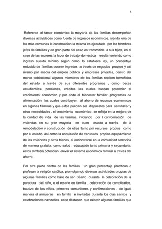 4

Referente al factor económico la mayoría de las familias desempeñan
diversas actividades como fuente de ingresos económicos, siendo una de
las más comunes la construcción la misma es ejecutada por los hombres
jefes de familias y en gran parte del caso es transmitida a sus hijos, en el
caso de las mujeres la labor de trabajo domestica resulta teniendo como
ingreso sueldo mínimo según como lo establece ley, un porcentaje
reducido de familias poseen ingresos a través de negocios propios y así
mismo por medio del empleo público y empresas privadas, dentro del
marco poblacional algunos miembros de las familias reciben beneficios
del estado a través de sus diferentes programas , como becas
estudiantiles, pensiones, créditos los cuales buscan potenciar el
crecimiento económico y por ende el bienestar familiar ,programas de
alimentación los cuales contribuyen al ahorro de recursos económicos
en algunas familias y que estos puedan ser dispuestos para satisfacer y
otras necesidades , el crecimiento económico se refleja en la mejora de
la calidad de vida

de las familias, iniciando

viviendas en su gran mayoría

en buen

por l conformación
estado a través

de

de la

remodelación y construcción de otras tanto por recursos propios como
por el estado, así como la adquisición de vehículos propios equipamiento
de las viviendas y otros bienes, al encontrarse en la comunidad servicios
de manera gratuita, como salud , educación tanto primaria y secundaria,
estos también potencian elevar el sistema económico familiar a través del
ahorro.
Por otra parte dentro de las familias

un gran porcentaje practican o

profesan la religión católica, promulgando diversas actividades propias de
algunas familias como baile de san Benito durante la celebración de la
paradura del niño, o el rosario en familia , celebración de cumpleaños,
bautizo de los niños, primeras comuniones y confirmaciones , de igual
manera el almuerzo

en familia e invitados durante los días santos y

celebraciones navideñas cabe destacar que existen algunas familias que

 