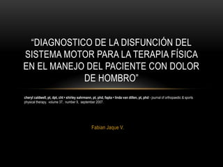 “DIAGNOSTICO DE LA DISFUNCIÓN DEL
SISTEMA MOTOR PARA LA TERAPIA FÍSICA
EN EL MANEJO DEL PACIENTE CON DOLOR
DE HOMBRO”
cheryl caldwell, pt, dpt, cht • shirley sahrmann, pt, phd, fapta • linda van dillen, pt, phd - journal of orthopaedic & sports
physical therapy, volume 37, number 9, september 2007.

Fabian Jaque V.

 