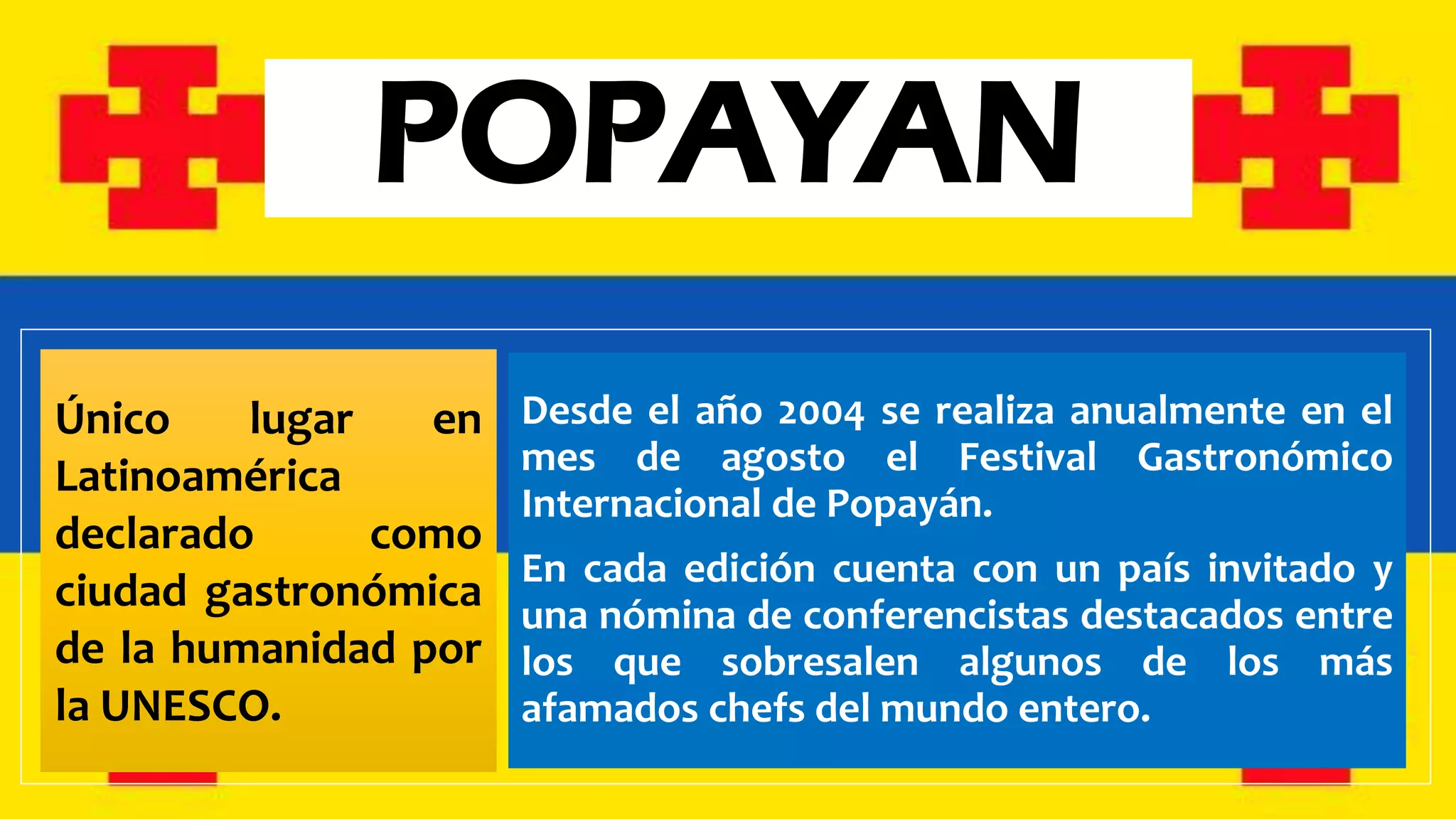 POPAYAN
Único lugar en
Latinoamérica
declarado como
ciudad gastronómica
de la humanidad por
la UNESCO.
Desde el año 2004 se realiza anualmente en el
mes de agosto el Festival Gastronómico
Internacional de Popayán.
En cada edición cuenta con un país invitado y
una nómina de conferencistas destacados entre
los que sobresalen algunos de los más
afamados chefs del mundo entero.
 