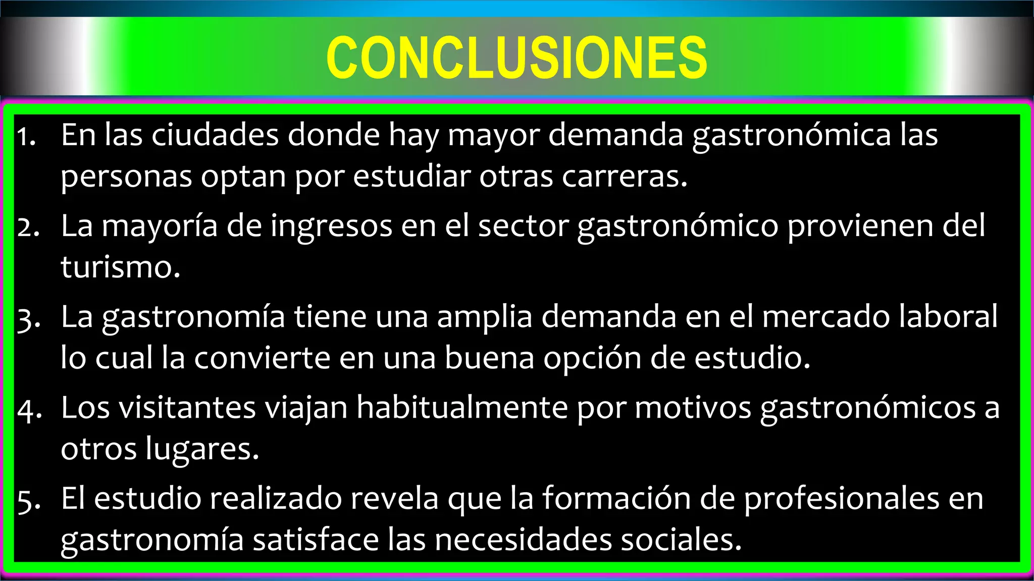 CONCLUSIONES
1. En las ciudades donde hay mayor demanda gastronómica las
personas optan por estudiar otras carreras.
2. La mayoría de ingresos en el sector gastronómico provienen del
turismo.
3. La gastronomía tiene una amplia demanda en el mercado laboral
lo cual la convierte en una buena opción de estudio.
4. Los visitantes viajan habitualmente por motivos gastronómicos a
otros lugares.
5. El estudio realizado revela que la formación de profesionales en
gastronomía satisface las necesidades sociales.
 