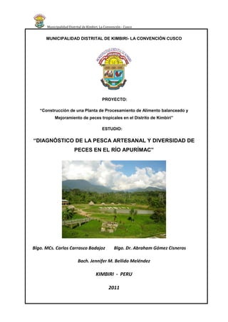 Municipalidad Distrital de Kimbiri, La Convención - Cusco


      MUNICIPALIDAD DISTRITAL DE KIMBIRI- LA CONVENCIÓN CUSCO




                                           PROYECTO:

   “Construcción de una Planta de Procesamiento de Alimento balanceado y
           Mejoramiento de peces tropicales en el Distrito de Kimbiri”

                                           ESTUDIO:

“DIAGNÓSTICO DE LA PESCA ARTESANAL Y DIVERSIDAD DE
                        PECES EN EL RÍO APURÍMAC”




Blgo. MCs. Carlos Carrasco Badajoz                 Blgo. Dr. Abraham Gómez Cisneros

                          Bach. Jennifer M. Bellido Meléndez

                                      KIMBIRI - PERU

                                               2011
                        Diagnóstico de la Pesca Artesanal y Diversidad de Peces en el río Apurímac   ii
 