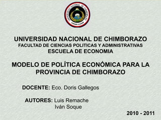 UNIVERSIDAD NACIONAL DE CHIMBORAZO FACULTAD DE CIENCIAS POLITICAS Y ADMINISTRATIVAS ESCUELA DE ECONOMIA MODELO DE POLÍTICA ECONÓMICA PARA LA PROVINCIA DE CHIMBORAZO  DOCENTE: Eco. Doris Gallegos   AUTORES: Luis Remache                                Iván Soque  2010 - 2011 