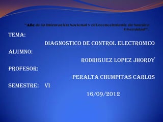 TEMA:
            DIAGNOSTICO DE CONTROL ELECTRONICO
ALUMNO:
                       RODRIGUEZ LOPEZ JHORDY
PROFESOR:
                    PERALTA CHUMPITAS CARLOS
SEMESTRE: VI
                        16/09/2012
 