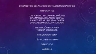 DIAGNOSTICO DEL NEGOCIO DE TELECOMUNICACIONES
INTEGRANTES
LUIS ALBEIRO ESCOBAR RODRÍGUEZ
LINA MARCELA PALACIOS BERNAL
JUAN FELIPE VILLAQUIRAN GARCÍA
LAURA ALEJANDRA ZAPATA VARÓN
INSTITUCIÓN EDUCATIVA
TÉCNICA OCCIDENTE
INTEGRACIÓN SENA
TÉCNICO EN SISTEMAS
GRADO 10-3
AÑO 2014
 