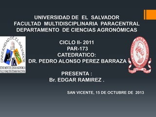 UNIVERSIDAD DE EL SALVADOR
FACULTAD MULTIDISCIPLINARIA PARACENTRAL
DEPARTAMENTO DE CIENCIAS AGRONÓMICAS
CICLO II- 2011
PAR-173
CATEDRATICO:
DR. PEDRO ALONSO PEREZ BARRAZA
PRESENTA :
Br. EDGAR RAMIREZ .
SAN VICENTE, 15 DE OCTUBRE DE 2013

 