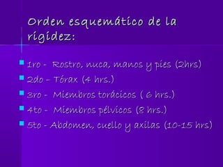 Orden esquemático de laOrden esquemático de la
rigidez:rigidez:
 1ro - Rostro, nuca, manos y pies (2hrs)1ro - Rostro, nuca, manos y pies (2hrs)
 2do – Tórax (4 hrs.)2do – Tórax (4 hrs.)
 3ro - Miembros torácicos ( 6 hrs.)3ro - Miembros torácicos ( 6 hrs.)
 4to - Miembros pélvicos (8 hrs.)4to - Miembros pélvicos (8 hrs.)
 5to - Abdomen, cuello y axilas (10-15 hrs)5to - Abdomen, cuello y axilas (10-15 hrs)
 