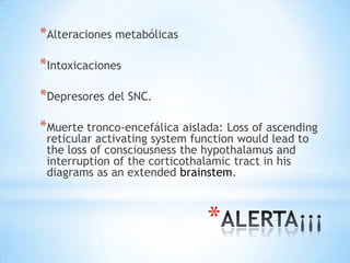 *Alteraciones metabólicas
*Intoxicaciones
*Depresores del SNC.
*Muerte tronco-encefálica aislada: Loss of ascending
reticular activating system function would lead to
the loss of consciousness the hypothalamus and
interruption of the corticothalamic tract in his
diagrams as an extended brainstem.

*

 