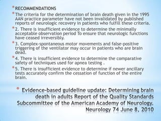 * RECOMMENDATIONS
* The criteria for the determination of brain death given in the 1995

AAN practice parameter have not been invalidated by published
reports of neurologic recovery in patients who fulfill these criteria.
* 2. There is insufficient evidence to determine the minimally
acceptable observation period To ensure that neurologic functions
have ceased irreversibly.
* 3. Complex-spontaneous motor movements and false-positive
triggering of the ventilator may occur in patients who are brain
dead.
* 4. There is insufficient evidence to determine the comparative
safety of techniques used for apnea testing .
* 5. There is insufficient evidence to determine if newer ancillary
tests accurately confirm the cessation of function of the entire
brain.

*

 