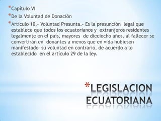* Capítulo VI
* De la Voluntad de Donación
* Artículo 10.- Voluntad Presunta.- Es la presunción

legal que
establece que todos los ecuatorianos y extranjeros residentes
legalmente en el país, mayores de dieciocho años, al fallecer se
convertirán en donantes a menos que en vida hubiesen
manifestado su voluntad en contrario, de acuerdo a lo
establecido en el artículo 29 de la ley.

*

 