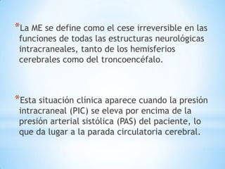 *La ME se define como el cese irreversible en las
funciones de todas las estructuras neurológicas
intracraneales, tanto de los hemisferios
cerebrales como del troncoencéfalo.

*Esta situación clínica aparece cuando la presión
intracraneal (PIC) se eleva por encima de la
presión arterial sistólica (PAS) del paciente, lo
que da lugar a la parada circulatoria cerebral.

 