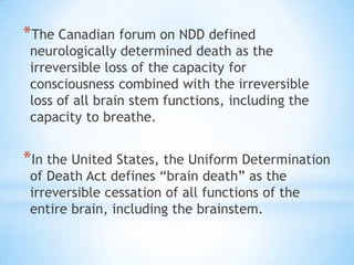 *The Canadian forum on NDD defined

neurologically determined death as the
irreversible loss of the capacity for
consciousness combined with the irreversible
loss of all brain stem functions, including the
capacity to breathe.

*In the United States, the Uniform Determination
of Death Act defines “brain death” as the
irreversible cessation of all functions of the
entire brain, including the brainstem.

 